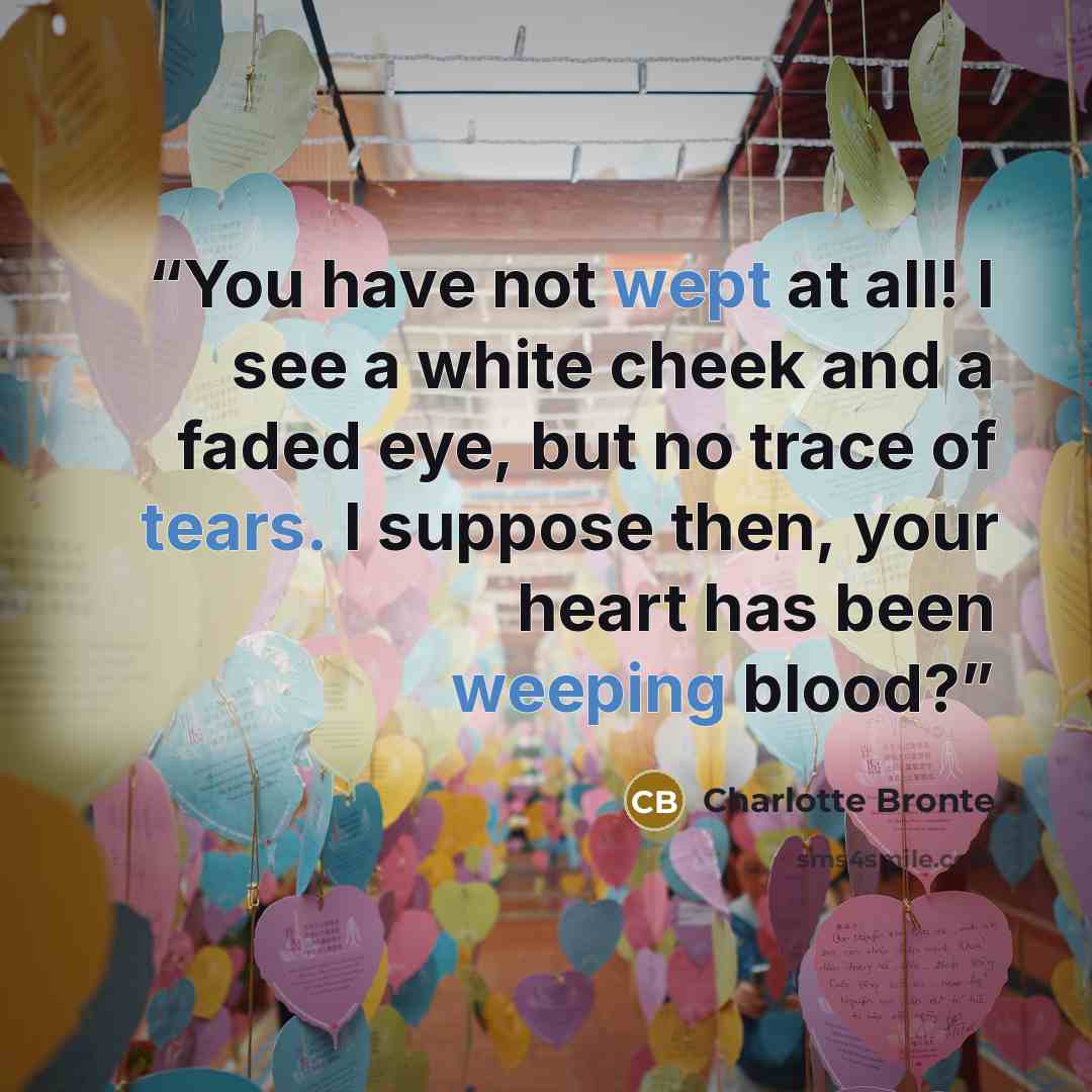 “You have not wept at all! I see a white cheek and a faded eye, but no trace of tears. I suppose then, your heart has been weeping blood?” quote by Charlotte Brontë