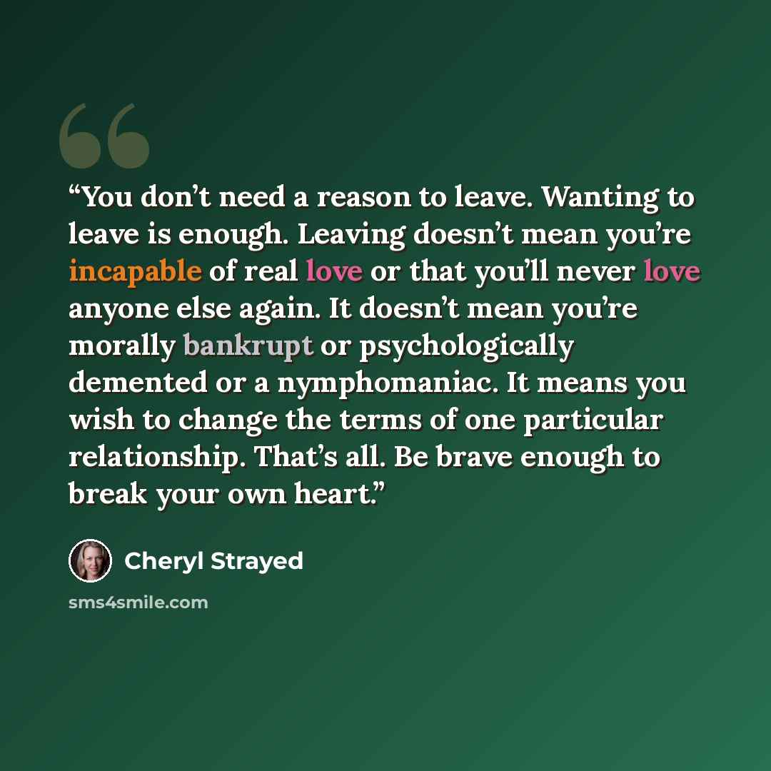 “You don’t need a reason to leave. Wanting to leave is enough. Leaving doesn’t mean you’re incapable of real love or that you’ll never love anyone else again. It doesn’t mean you’re morally bankrupt or psychologically demented or a nymphomaniac. It means you wish to change the terms of one…” quote by Cheryl Strayed