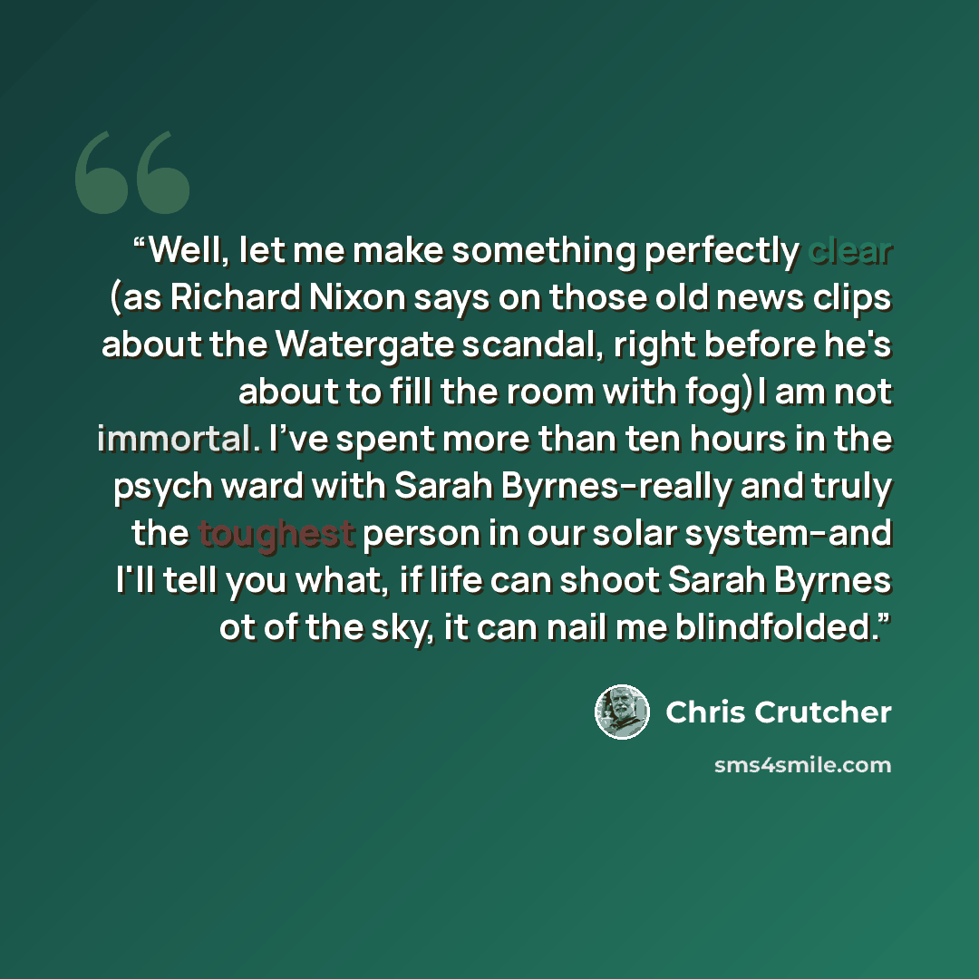“Well, let me make something perfectly clear (as Richard Nixon says on those old news clips about the Watergate scandal, right before he's about to fill the room with fog)I am not immortal. I've spent more than ten hours in the psych ward with Sarah Byrnes--really and truly the toughest person in…” quote by Chris Crutcher