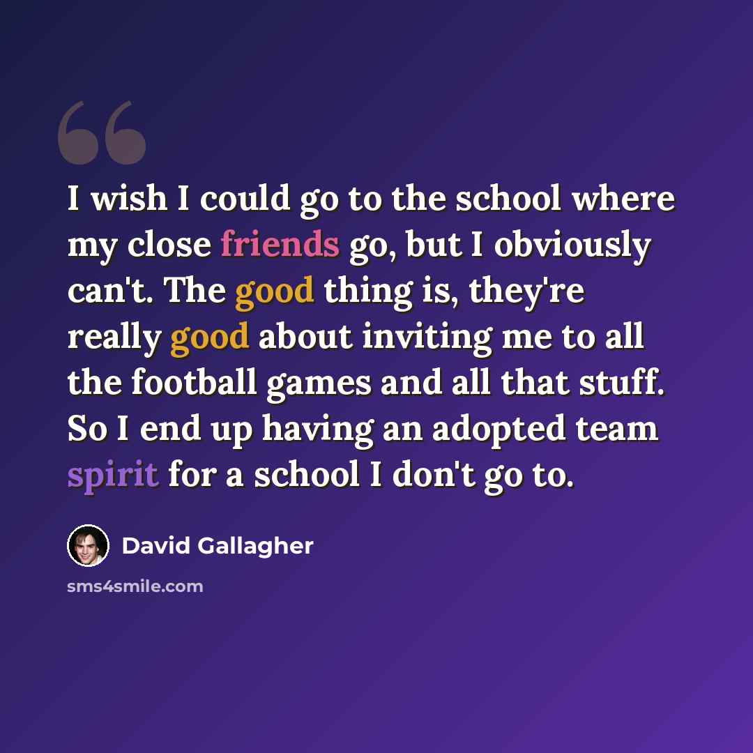 “I wish I could go to the school where my close friends go, but I obviously can't. The good thing is, they're really good about inviting me to all the football games and all that stuff. So I end up having an adopted team spirit for a school I don't go to.” quote by David Gallagher