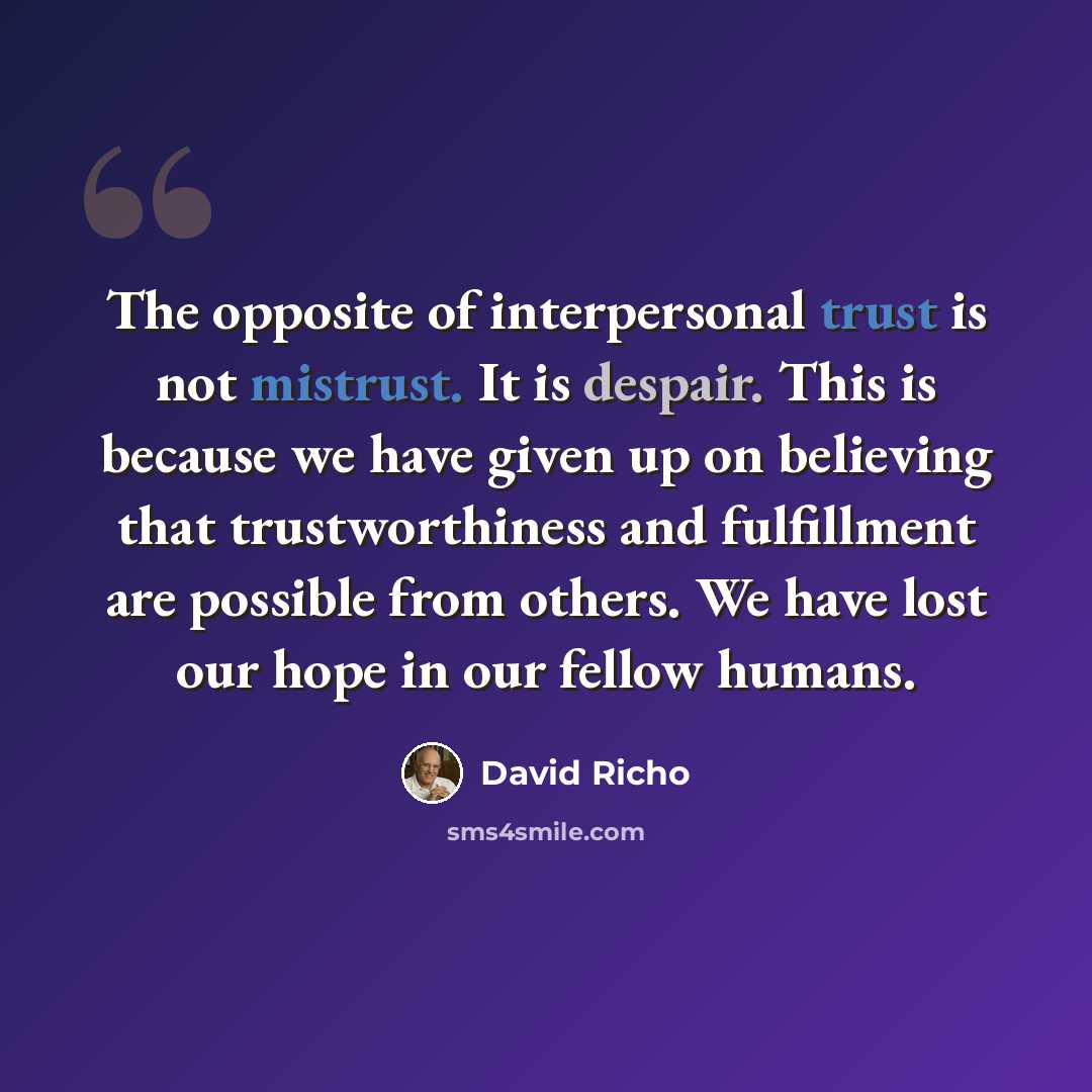 “The opposite of interpersonal trust is not mistrust. It is despair. This is because we have given up on believing that trustworthiness and fulfillment are possible from others. We have lost our hope in our fellow humans.” quote by David Richo