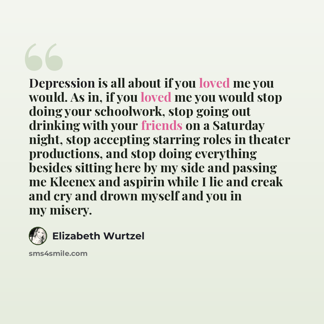 “Depression is all about if you loved me you would. As in, if you loved me you would stop doing your schoolwork, stop going out drinking with your friends on a Saturday night, stop accepting starring roles in theater productions, and stop doing everything besides sitting here by my side and passing…” quote by Elizabeth Wurtzel