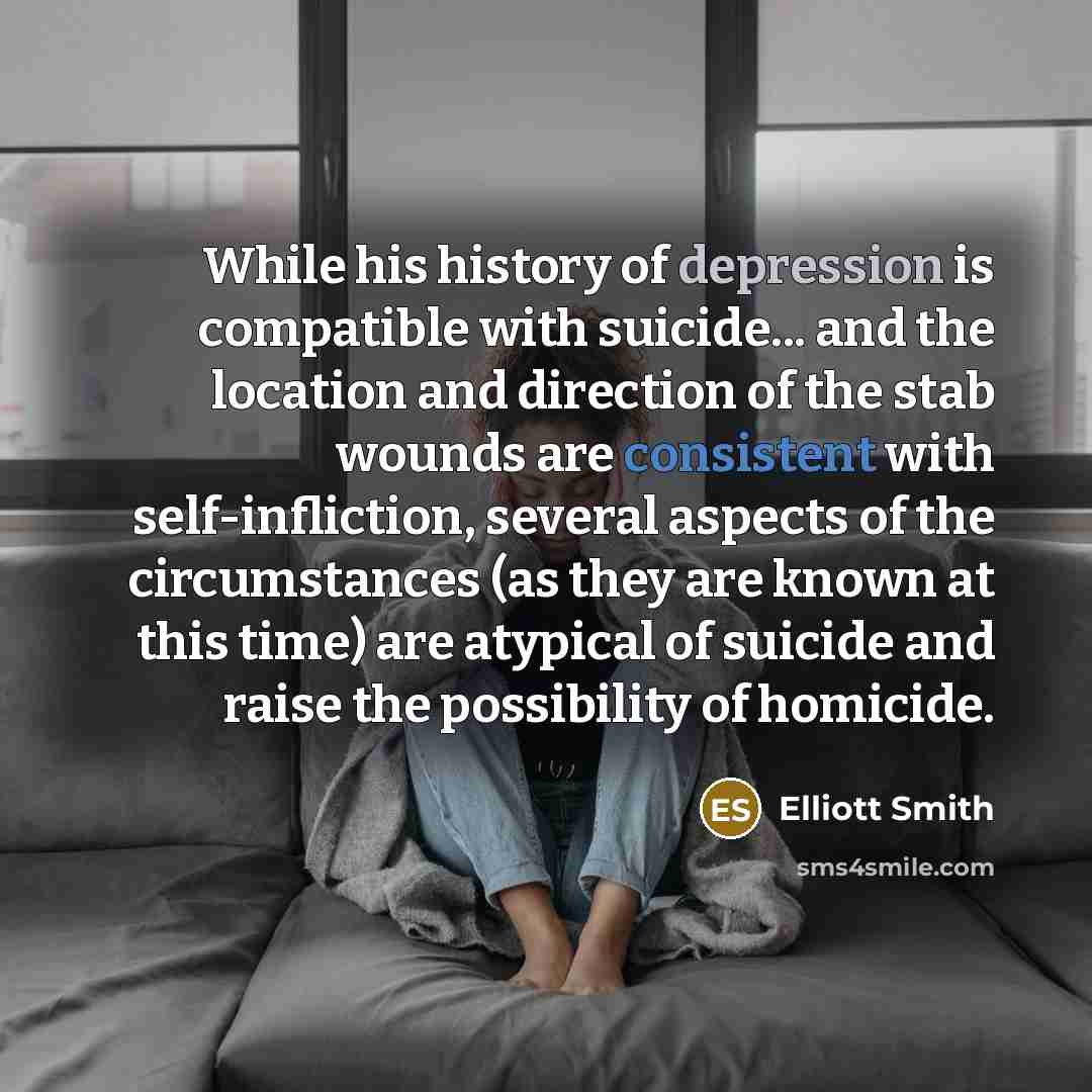 “While his history of depression is compatible with suicide... and the location and direction of the stab wounds are consistent with self-infliction, several aspects of the circumstances (as they are known at this time) are atypical of suicide and raise the possibility of homicide.” quote by Elliott Smith