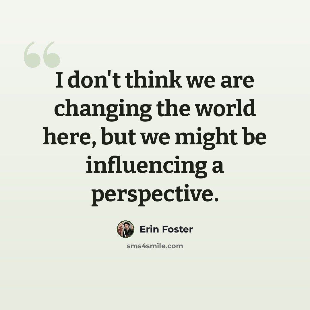 “I don't think we are changing the world here, but we might be influencing a perspective.” quote by Erin Foster