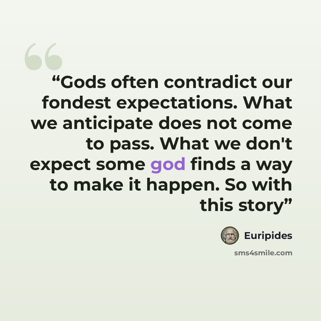 “Gods often contradict our fondest expectations. What we anticipate does not come to pass. What we don't expect some god finds a way to make it happen. So with this story” quote by Euripides