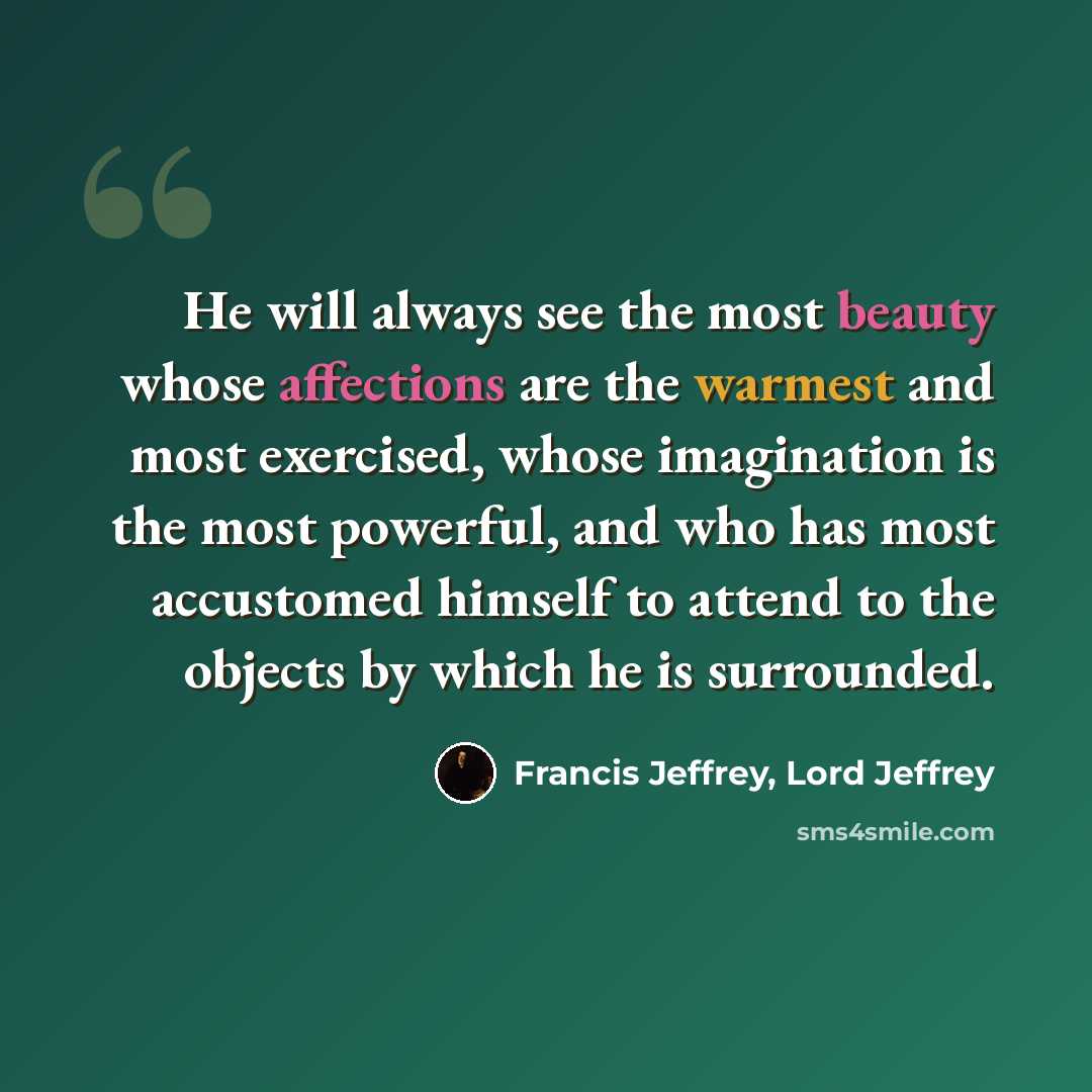 “He will always see the most beauty whose affections are the warmest and most exercised, whose imagination is the most powerful, and who has most accustomed himself to attend to the objects by which he is surrounded.” quote by Francis Jeffrey, Lord Jeffrey