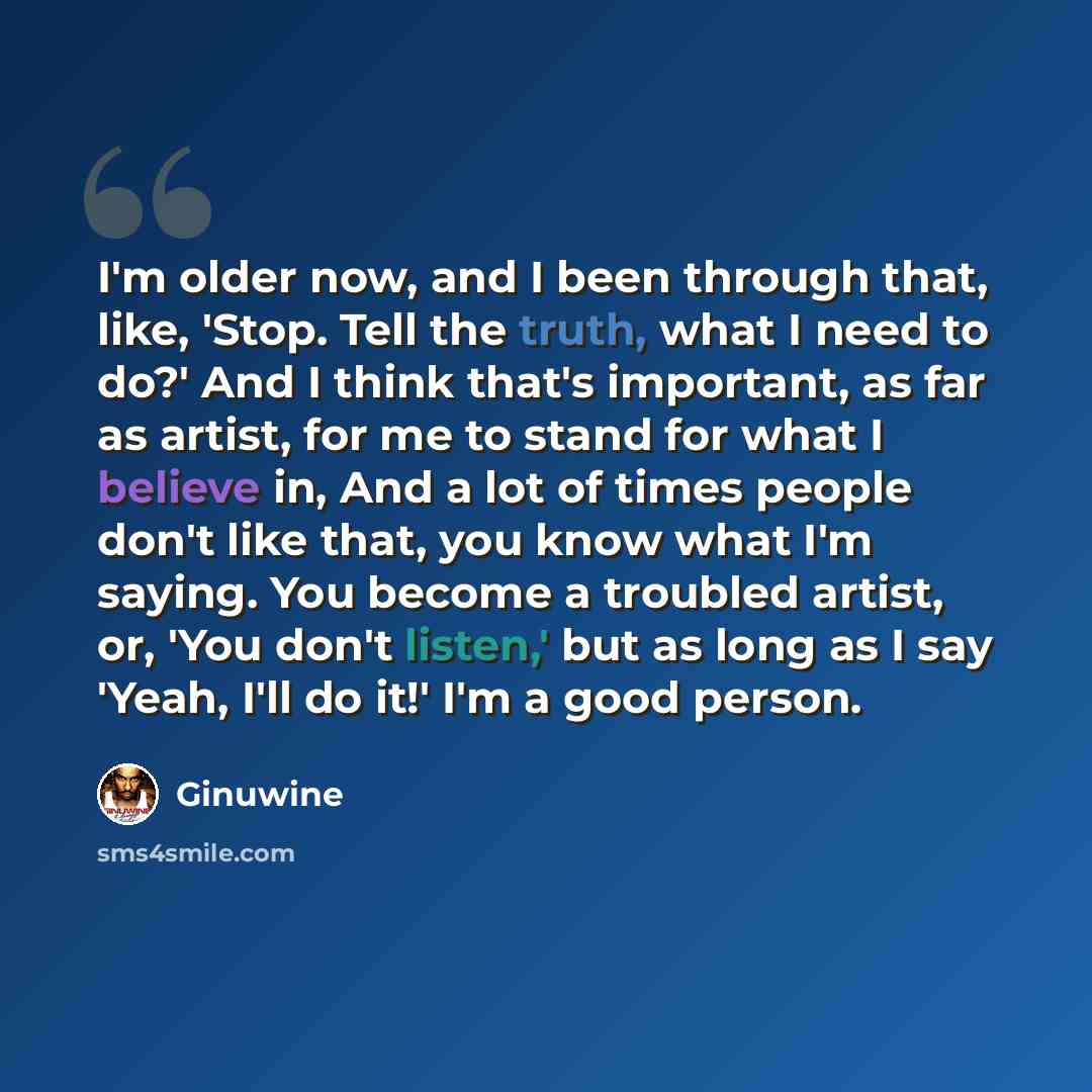 “I'm older now, and I been through that, like, 'Stop. Tell the truth, what I need to do?' And I think that's important, as far as artist, for me to stand for what I believe in, And a lot of times people don't like that, you know what I'm saying. You become a troubled artist, or, 'You don't listen,'…” quote by Ginuwine