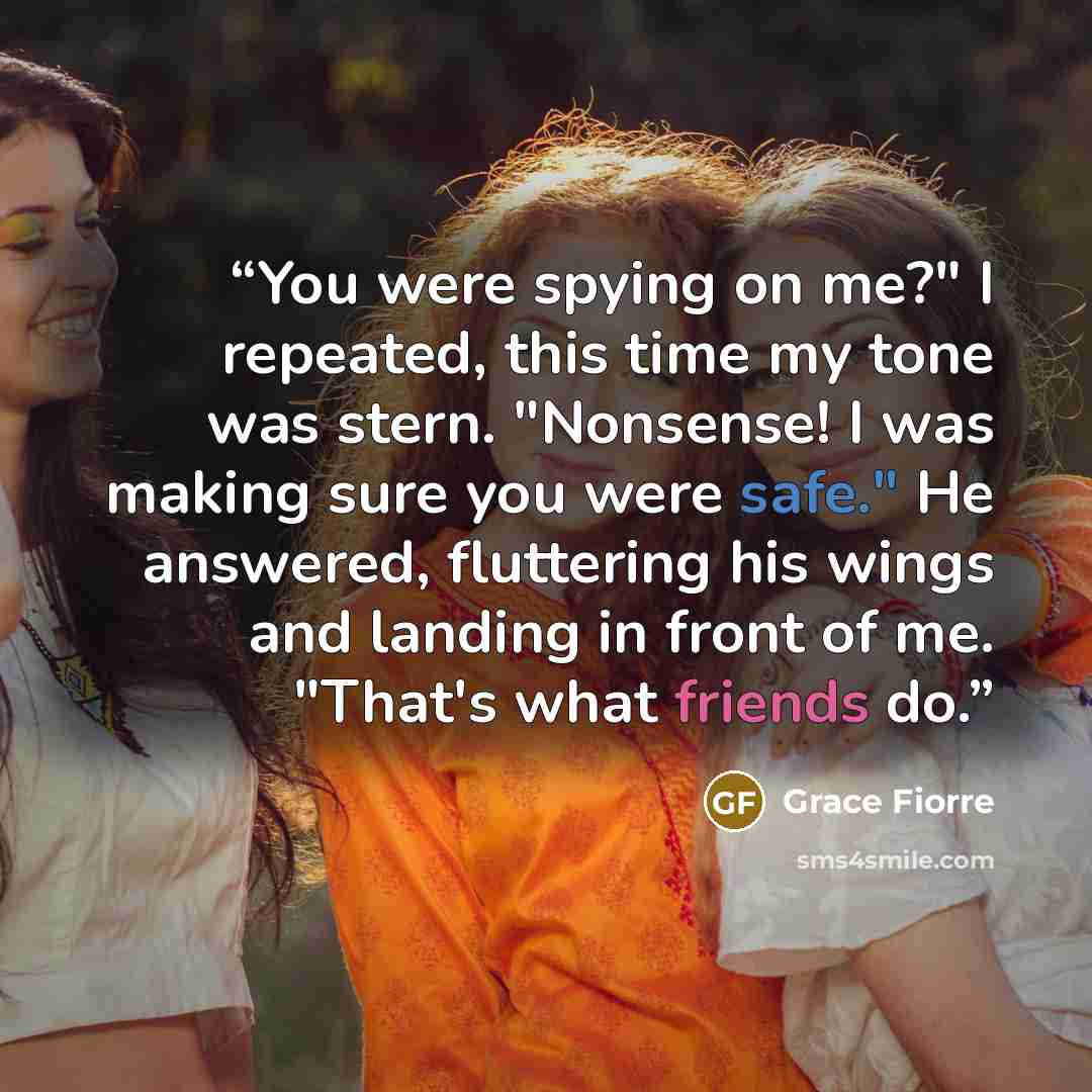 “You were spying on me?" I repeated, this time my tone was stern. "Nonsense! I was making sure you were safe." He answered, fluttering his wings and landing in front of me. "That's what friends do.” quote by Grace Fiorre