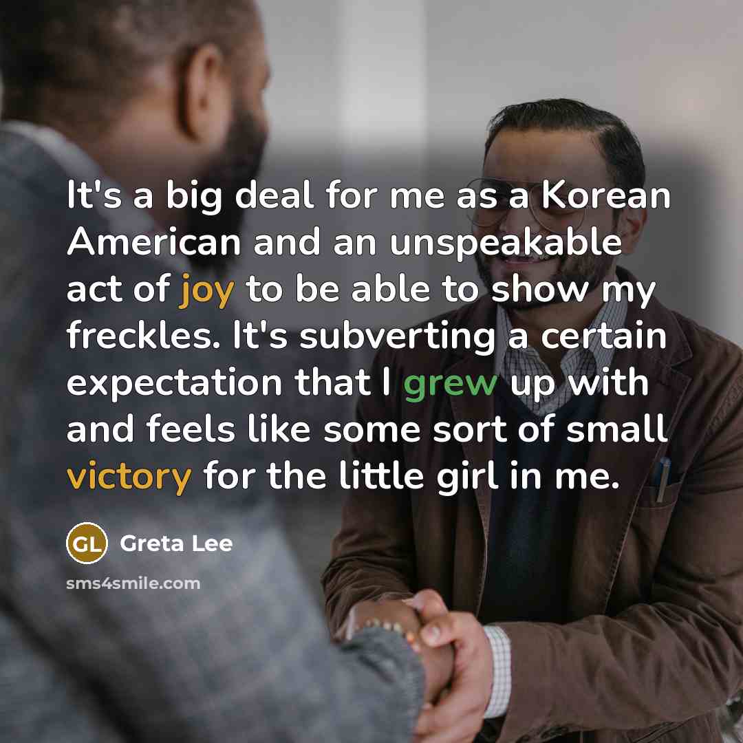 “It's a big deal for me as a Korean American and an unspeakable act of joy to be able to show my freckles. It's subverting a certain expectation that I grew up with and feels like some sort of small victory for the little girl in me.” quote by Greta Lee