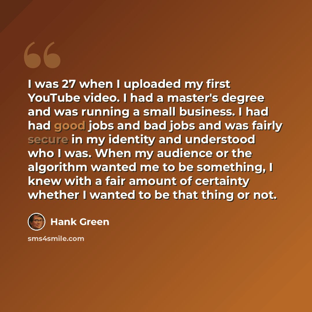 “I was 27 when I uploaded my first YouTube video. I had a master's degree and was running a small business. I had had good jobs and bad jobs and was fairly secure in my identity and understood who I was. When my audience or the algorithm wanted me to be something, I knew with a fair amount of…” quote by Hank Green