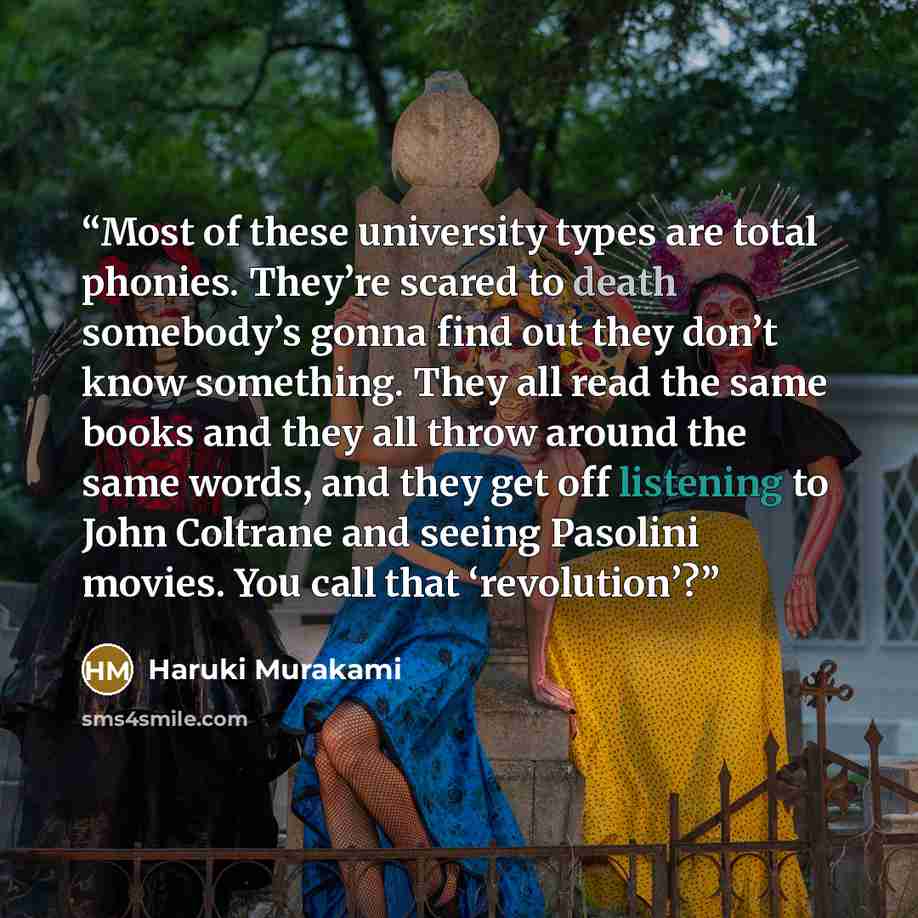 “Most of these university types are total phonies. They’re scared to death somebody’s gonna find out they don’t know something. They all read the same books and they all throw around the same words, and they get off listening to John Coltrane and seeing Pasolini movies. You call that ‘revolution’?” quote by Haruki Murakami