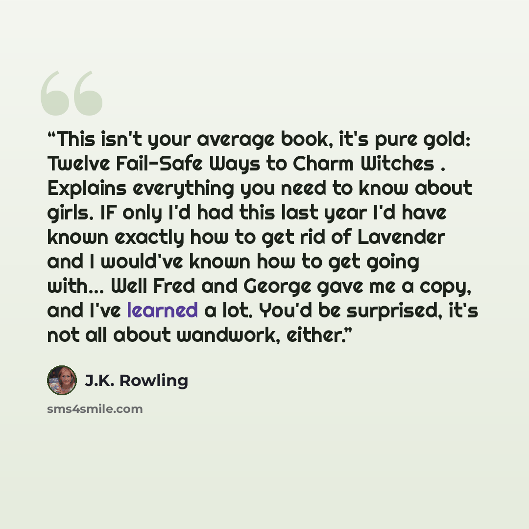 “This isn't your average book, it's pure gold: Twelve Fail-Safe Ways to Charm Witches . Explains everything you need to know about girls. IF only I'd had this last year I'd have known exactly how to get rid of Lavender and I would've known how to get going with... Well Fred and George gave me a…” quote by J.K. Rowling