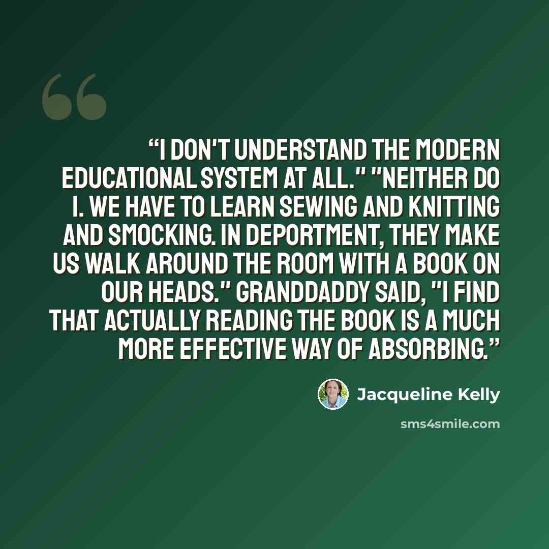 “I don't understand the modern educational system at all." "Neither do I. We have to learn sewing and knitting and smocking. In Deportment, they make us walk around the room with a book on our heads." Granddaddy said, "I find that actually reading the book is a much more effective way of absorbing.” quote by Jacqueline Kelly