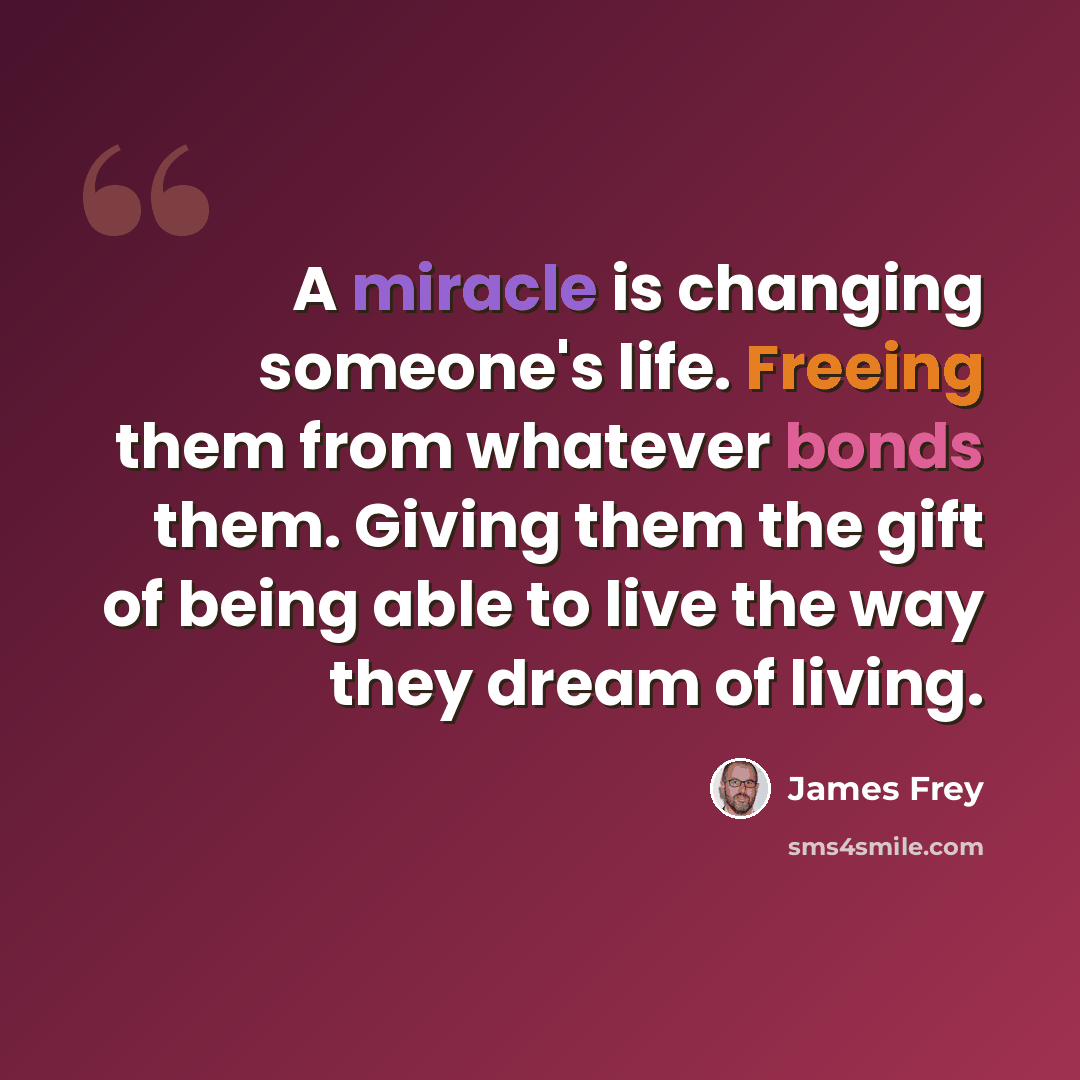 “A miracle is changing someone's life. Freeing them from whatever bonds them. Giving them the gift of being able to live the way they dream of living.” quote by James Frey
