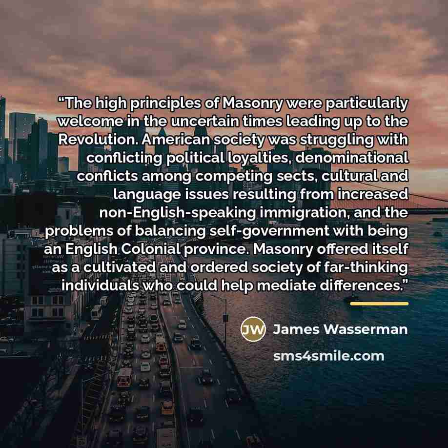 “The high principles of Masonry were particularly welcome in the uncertain times leading up to the Revolution. American society was struggling with conflicting political loyalties, denominational conflicts among competing sects, cultural and language issues resulting from increased…” quote by James Wasserman
