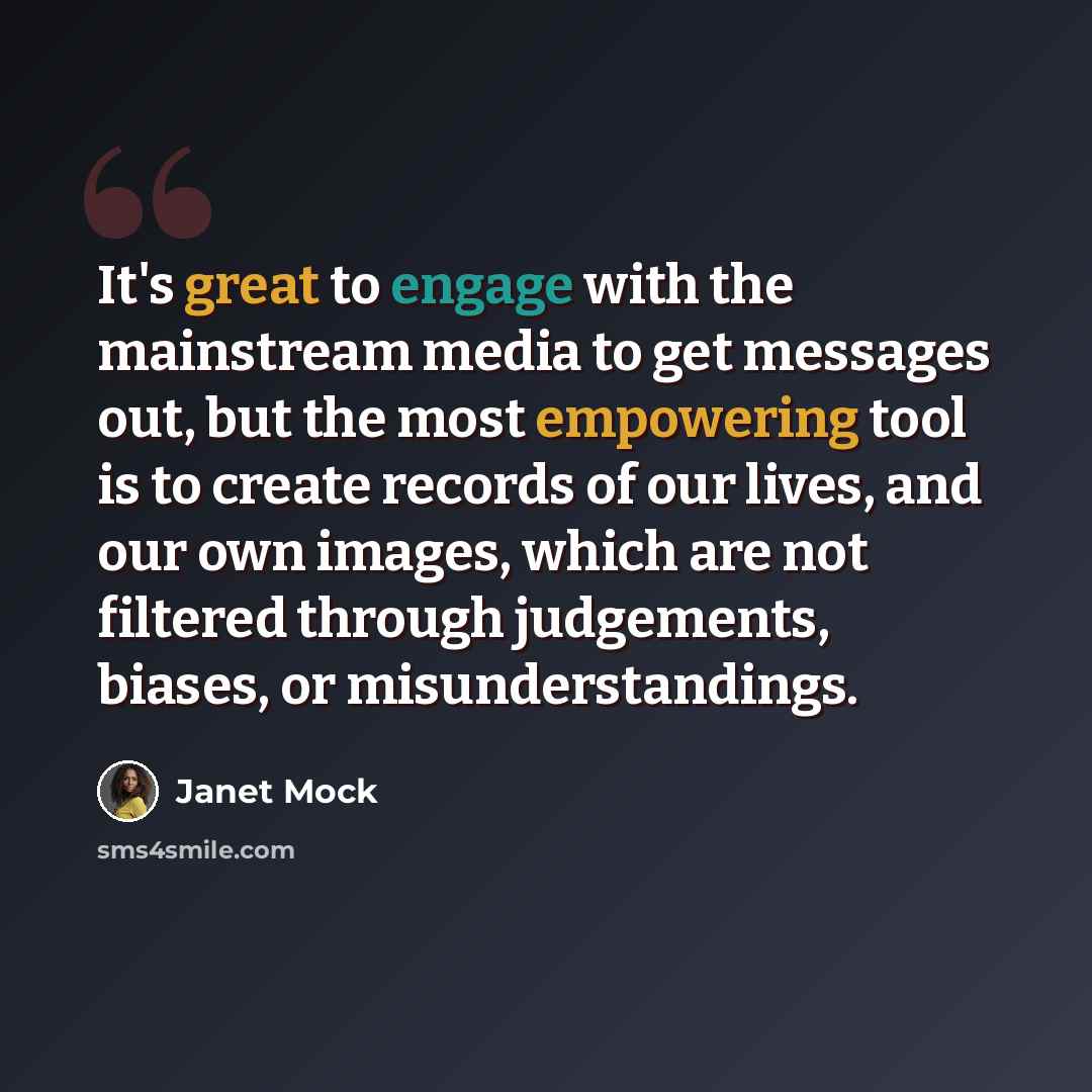 “It's great to engage with the mainstream media to get messages out, but the most empowering tool is to create records of our lives, and our own images, which are not filtered through judgements, biases, or misunderstandings.” quote by Janet Mock