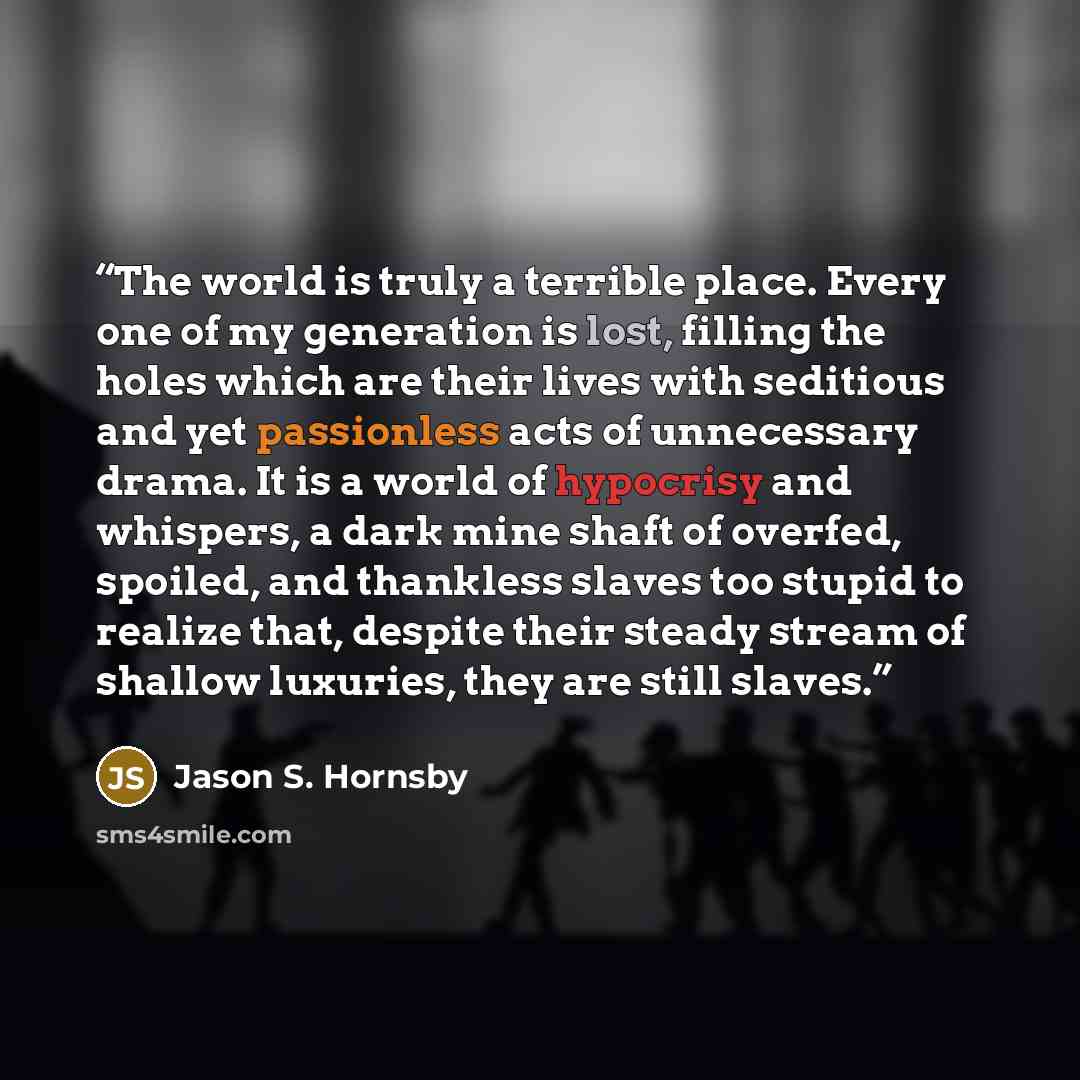 “The world is truly a terrible place. Every one of my generation is lost, filling the holes which are their lives with seditious and yet passionless acts of unnecessary drama. It is a world of hypocrisy and whispers, a dark mine shaft of overfed, spoiled, and thankless slaves too stupid to realize…” quote by Jason S. Hornsby