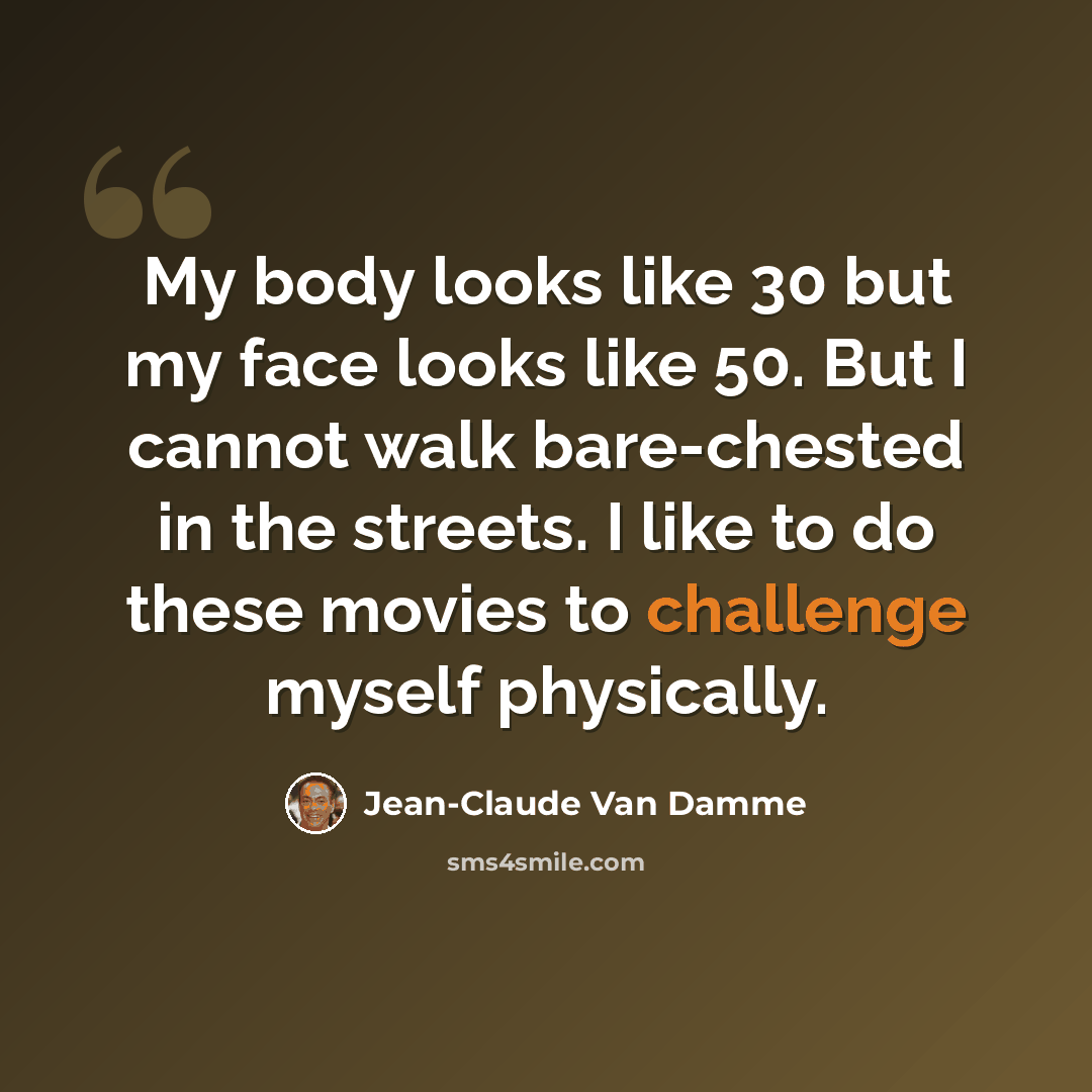 “My body looks like 30 but my face looks like 50. But I cannot walk bare-chested in the streets. I like to do these movies to challenge myself physically.” quote by Jean-Claude Van Damme