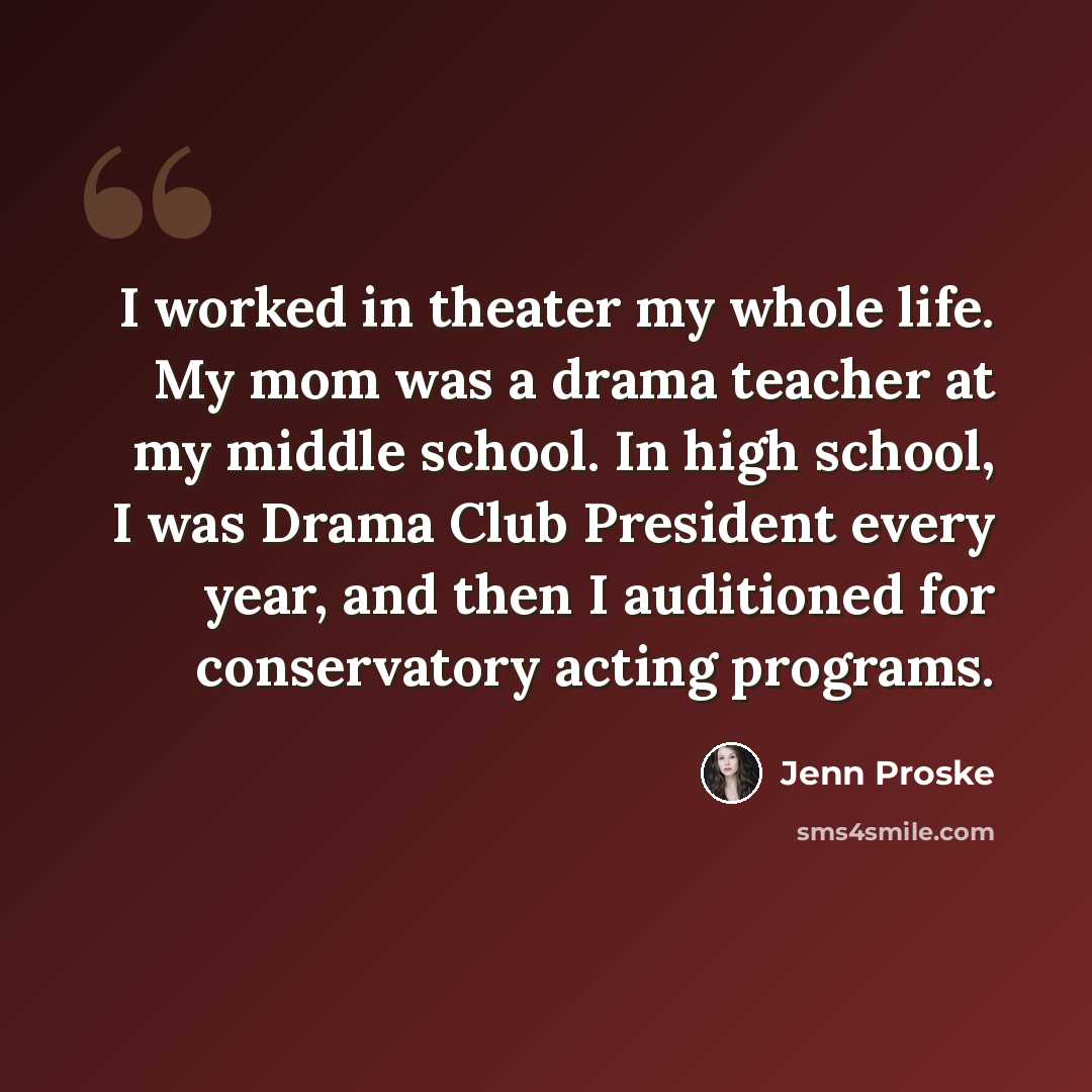 “I worked in theater my whole life. My mom was a drama teacher at my middle school. In high school, I was Drama Club President every year, and then I auditioned for conservatory acting programs.” quote by Jenn Proske