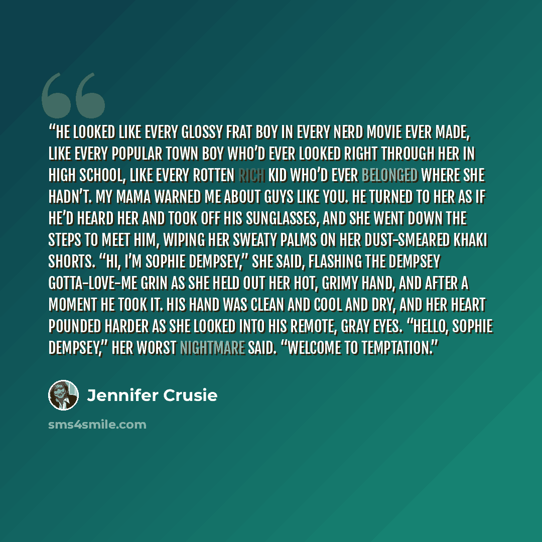 “He looked like every glossy frat boy in every nerd movie ever made, like every popular town boy who’d ever looked right through her in high school, like every rotten rich kid who’d ever belonged where she hadn’t. My mama warned me about guys like you. He turned to her as if he’d heard her and took…” quote by Jennifer Crusie