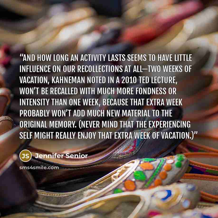 “And how long an activity lasts seems to have little influence on our recollections at all—two weeks of vacation, Kahneman noted in a 2010 TED lecture, won’t be recalled with much more fondness or intensity than one week, because that extra week probably won’t add much new material to the original…” quote by Jennifer Senior