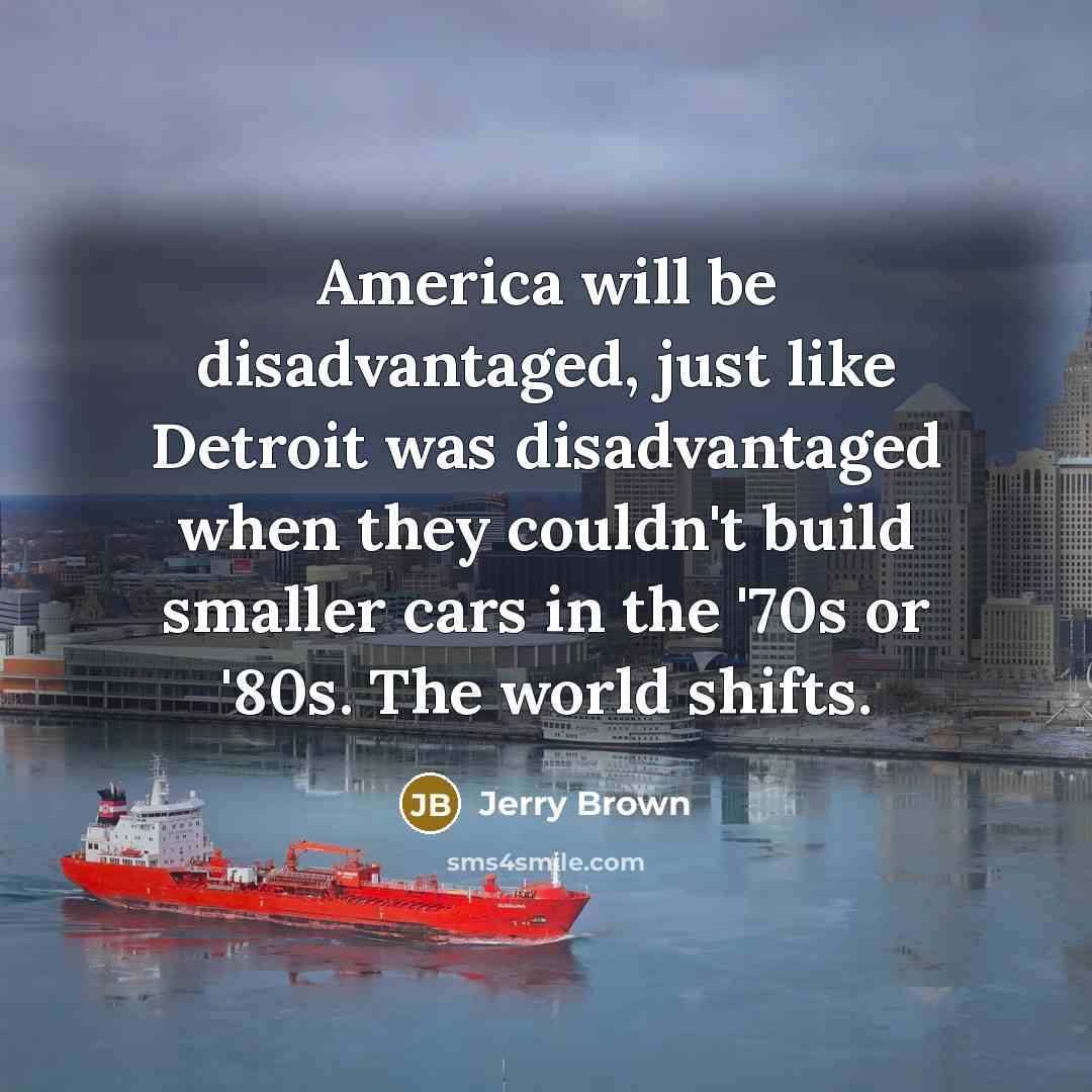 “America will be disadvantaged, just like Detroit was disadvantaged when they couldn't build smaller cars in the '70s or '80s. The world shifts.” quote by Jerry Brown