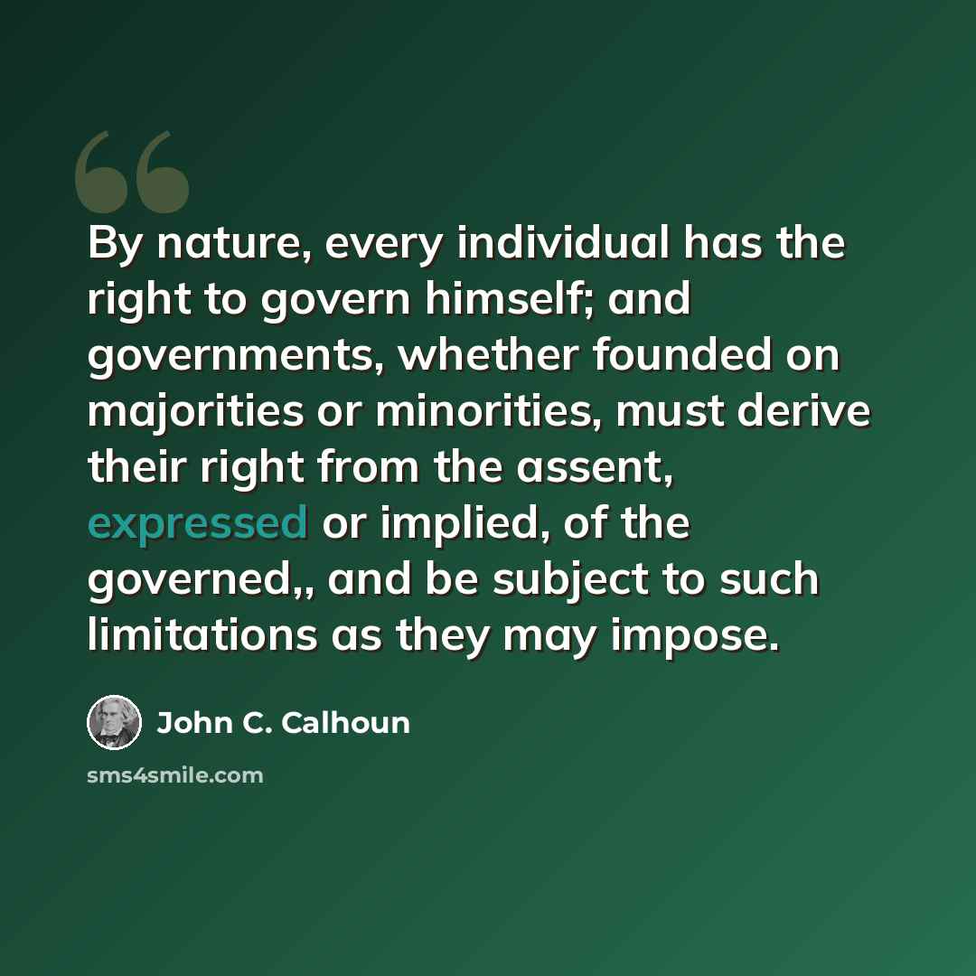 “By nature, every individual has the right to govern himself; and governments, whether founded on majorities or minorities, must derive their right from the assent, expressed or implied, of the governed,, and be subject to such limitations as they may impose.” quote by John C. Calhoun