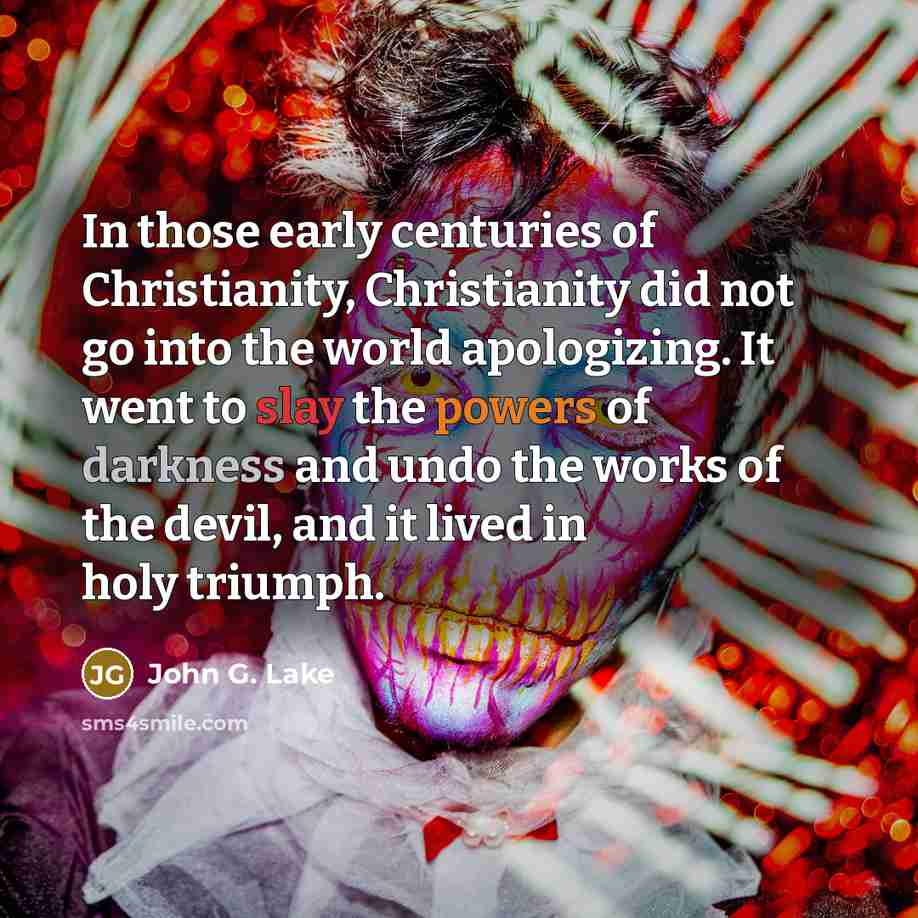 “In those early centuries of Christianity, Christianity did not go into the world apologizing. It went to slay the powers of darkness and undo the works of the devil, and it lived in holy triumph.” quote by John G. Lake