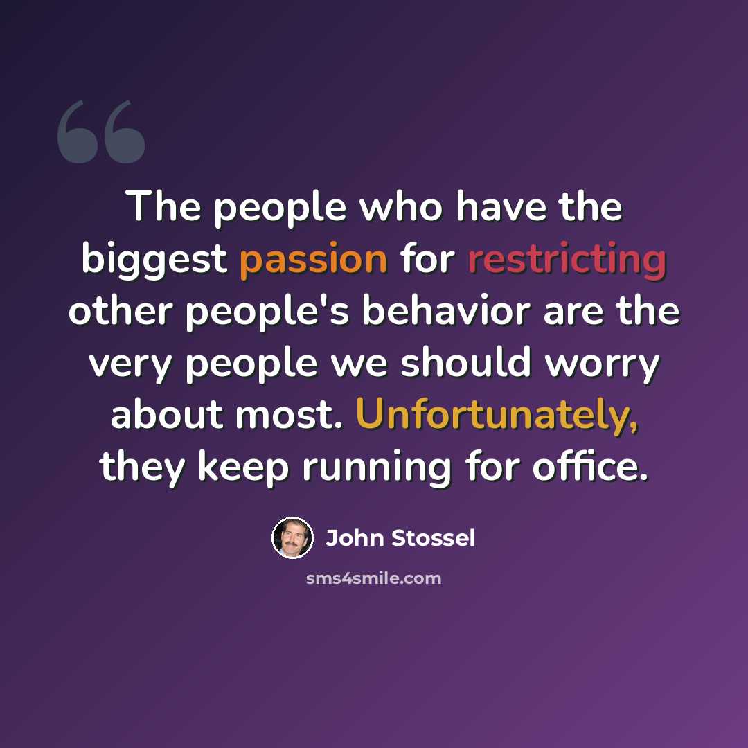 “The people who have the biggest passion for restricting other people's behavior are the very people we should worry about most. Unfortunately, they keep running for office.” quote by John Stossel