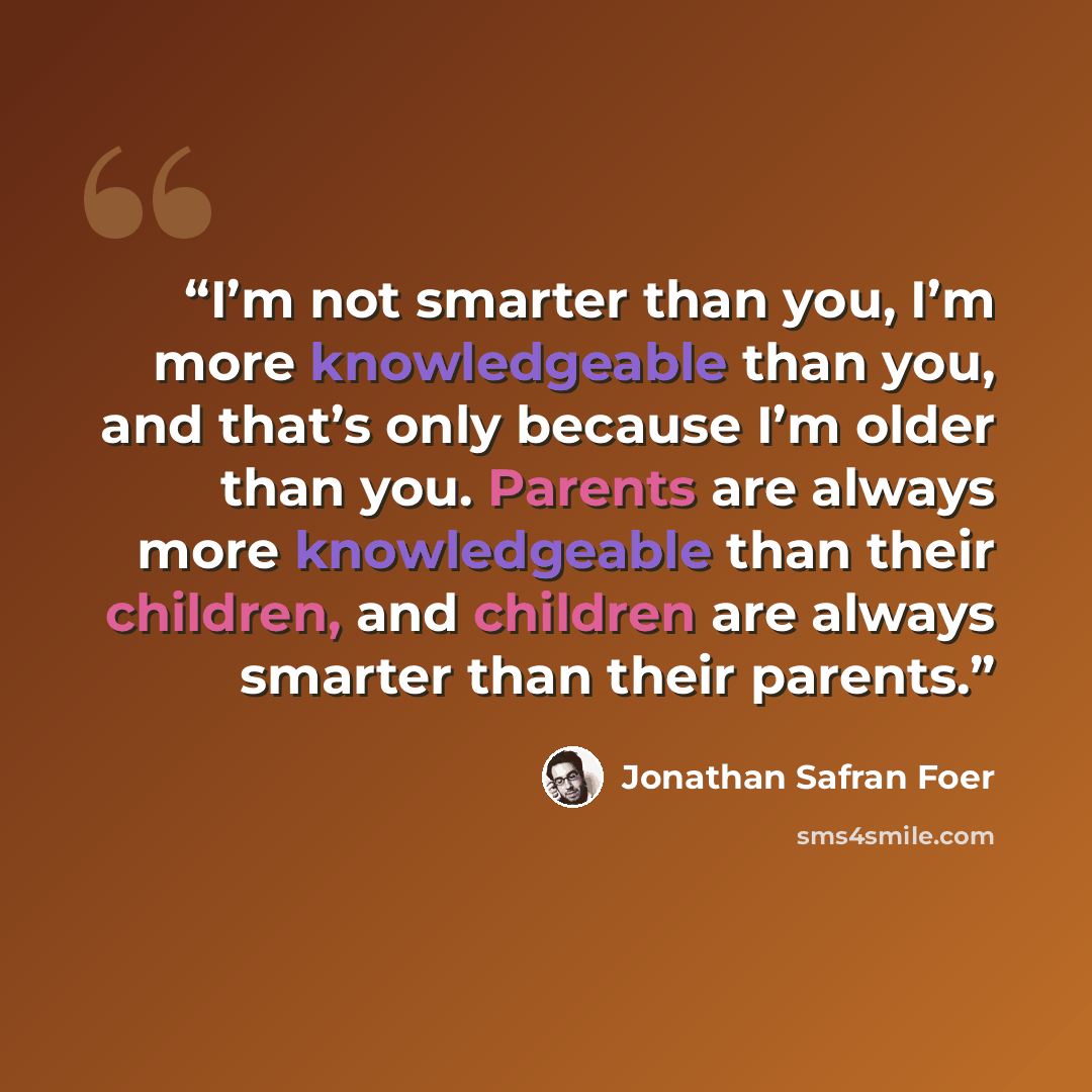“I’m not smarter than you, I’m more knowledgeable than you, and that’s only because I’m older than you. Parents are always more knowledgeable than their children, and children are always smarter than their parents.” quote by Jonathan Safran Foer