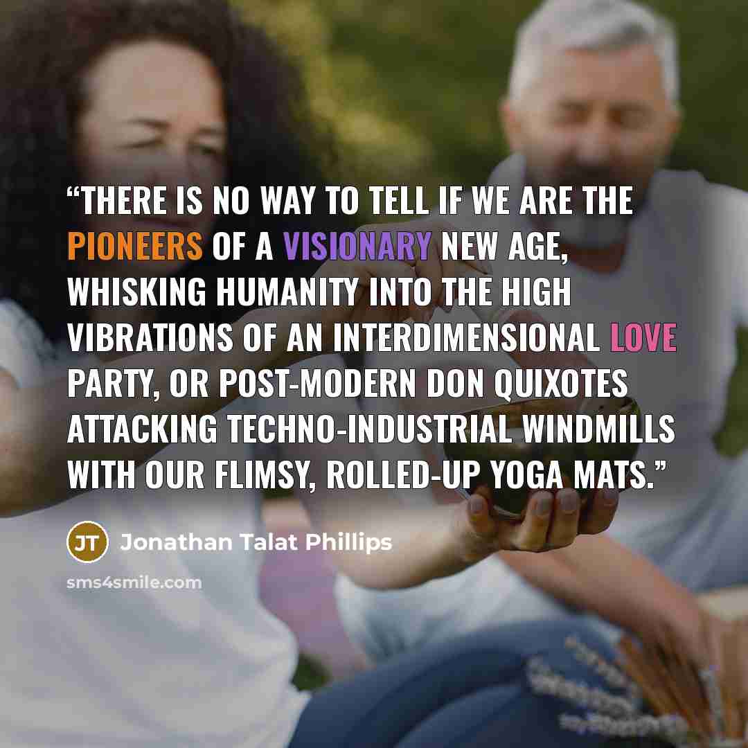 “There is no way to tell if we are the pioneers of a visionary new age, whisking humanity into the high vibrations of an interdimensional love party, or post-modern Don Quixotes attacking techno-industrial windmills with our flimsy, rolled-up yoga mats.” quote by Jonathan Talat Phillips