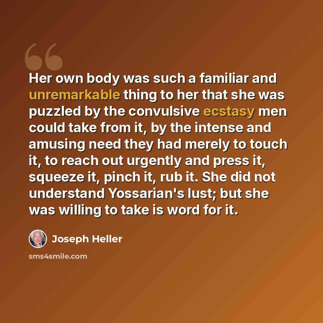 “Her own body was such a familiar and unremarkable thing to her that she was puzzled by the convulsive ecstasy men could take from it, by the intense and amusing need they had merely to touch it, to reach out urgently and press it, squeeze it, pinch it, rub it. She did not understand Yossarian's…” quote by Joseph Heller