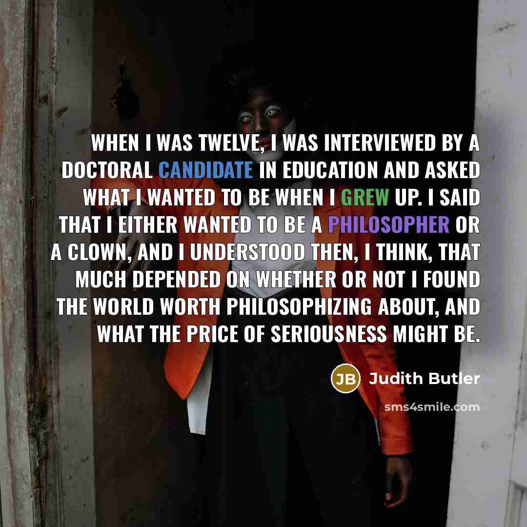 “When I was twelve, I was interviewed by a doctoral candidate in education and asked what I wanted to be when I grew up. I said that I either wanted to be a philosopher or a clown, and I understood then, I think, that much depended on whether or not I found the world worth philosophizing about, and…” quote by Judith Butler