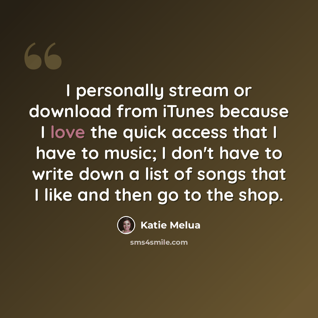 “I personally stream or download from iTunes because I love the quick access that I have to music; I don't have to write down a list of songs that I like and then go to the shop.” quote by Katie Melua