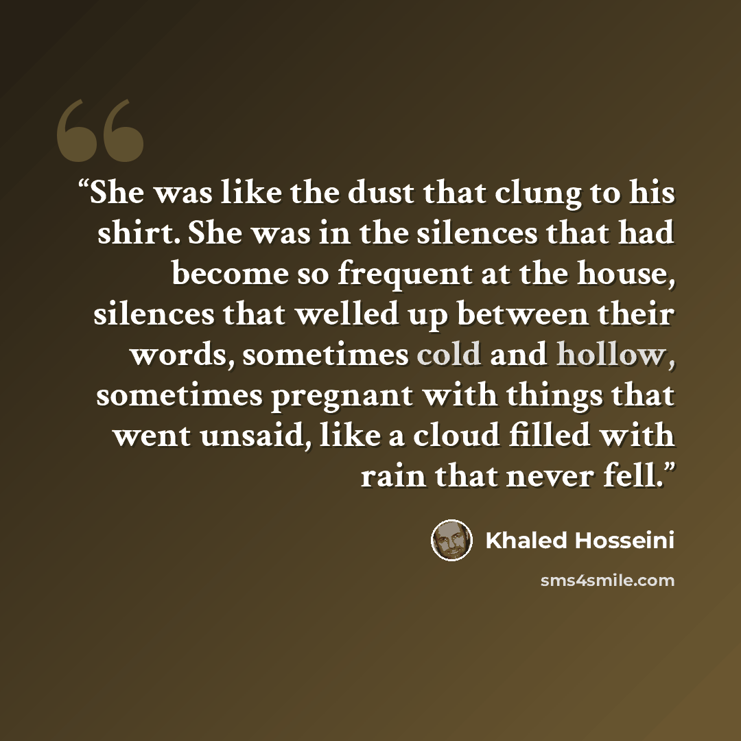 “She was like the dust that clung to his shirt. She was in the silences that had become so frequent at the house, silences that welled up between their words, sometimes cold and hollow, sometimes pregnant with things that went unsaid, like a cloud filled with rain that never fell.” quote by Khaled Hosseini
