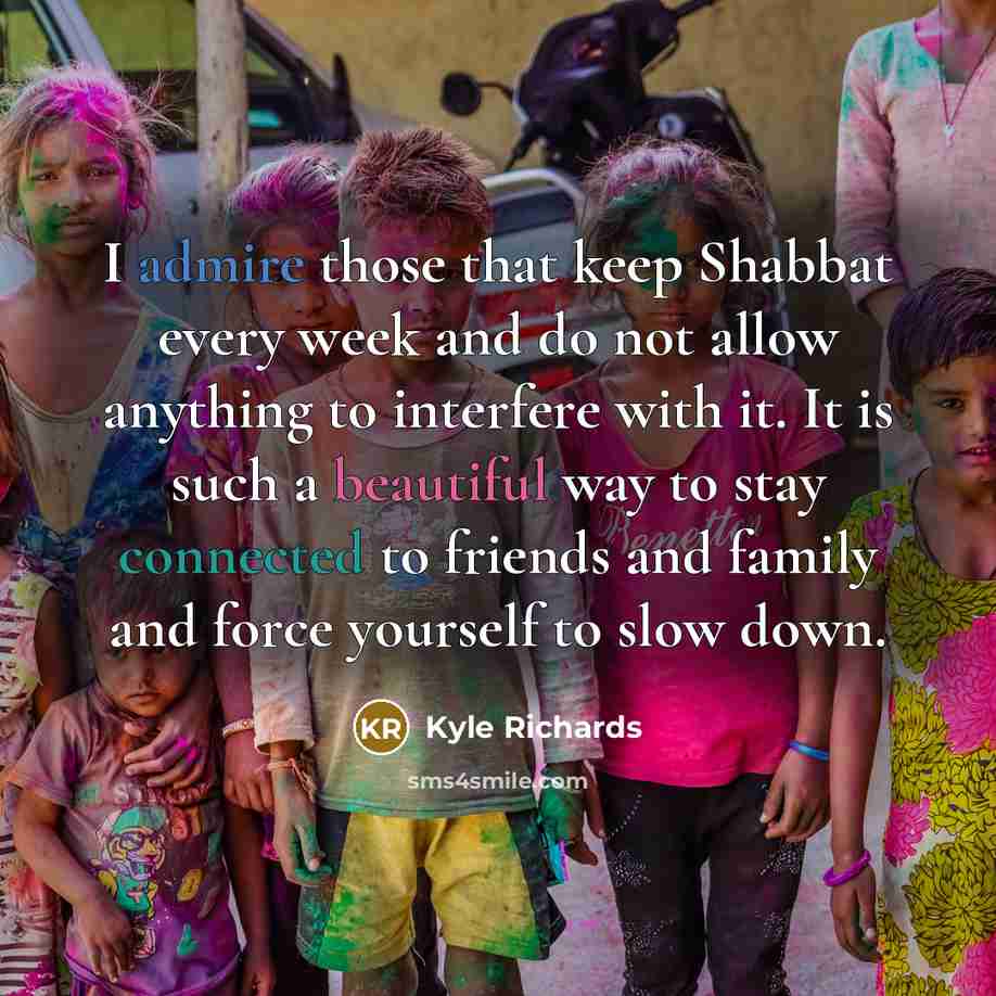 “I admire those that keep Shabbat every week and do not allow anything to interfere with it. It is such a beautiful way to stay connected to friends and family and force yourself to slow down.” quote by Kyle Richards
