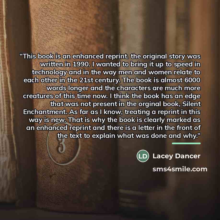 “This book is an enhanced reprint. the original story was written in 1990. I wanted to bring it up to speed in technology and in the way men and women relate to each other in the 21st century. The book is almost 6000 words longer and the characters are much more creatures of this time now. I think…” quote by Lacey Dancer