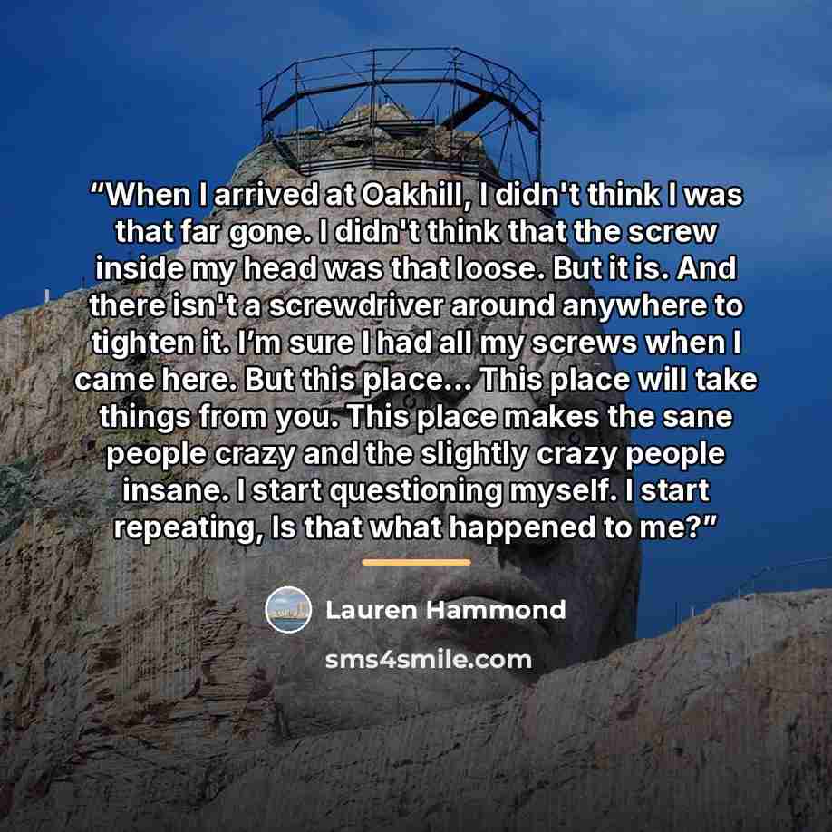 “When I arrived at Oakhill, I didn't think I was that far gone. I didn't think that the screw inside my head was that loose. But it is. And there isn't a screwdriver around anywhere to tighten it. I’m sure I had all my screws when I came here. But this place… This place will take things from you…” quote by Lauren Hammond