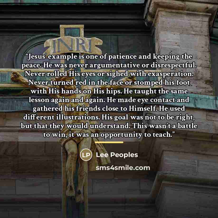 “Jesus’ example is one of patience and keeping the peace. He was never argumentative or disrespectful. Never rolled His eyes or sighed with exasperation. Never turned red in the face or stomped his foot with His hands on His hips. He taught the same lesson again and again. He made eye contact and…” quote by Lee Peoples