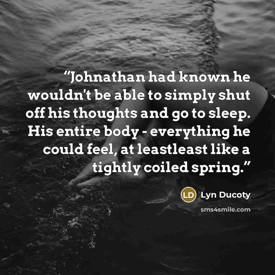 “Johnathan had known he wouldn't be able to simply shut off his thoughts and go to sleep. His entire body - everything he could feel, at leastleast like a tightly coiled spring.” quote by Lyn Ducoty