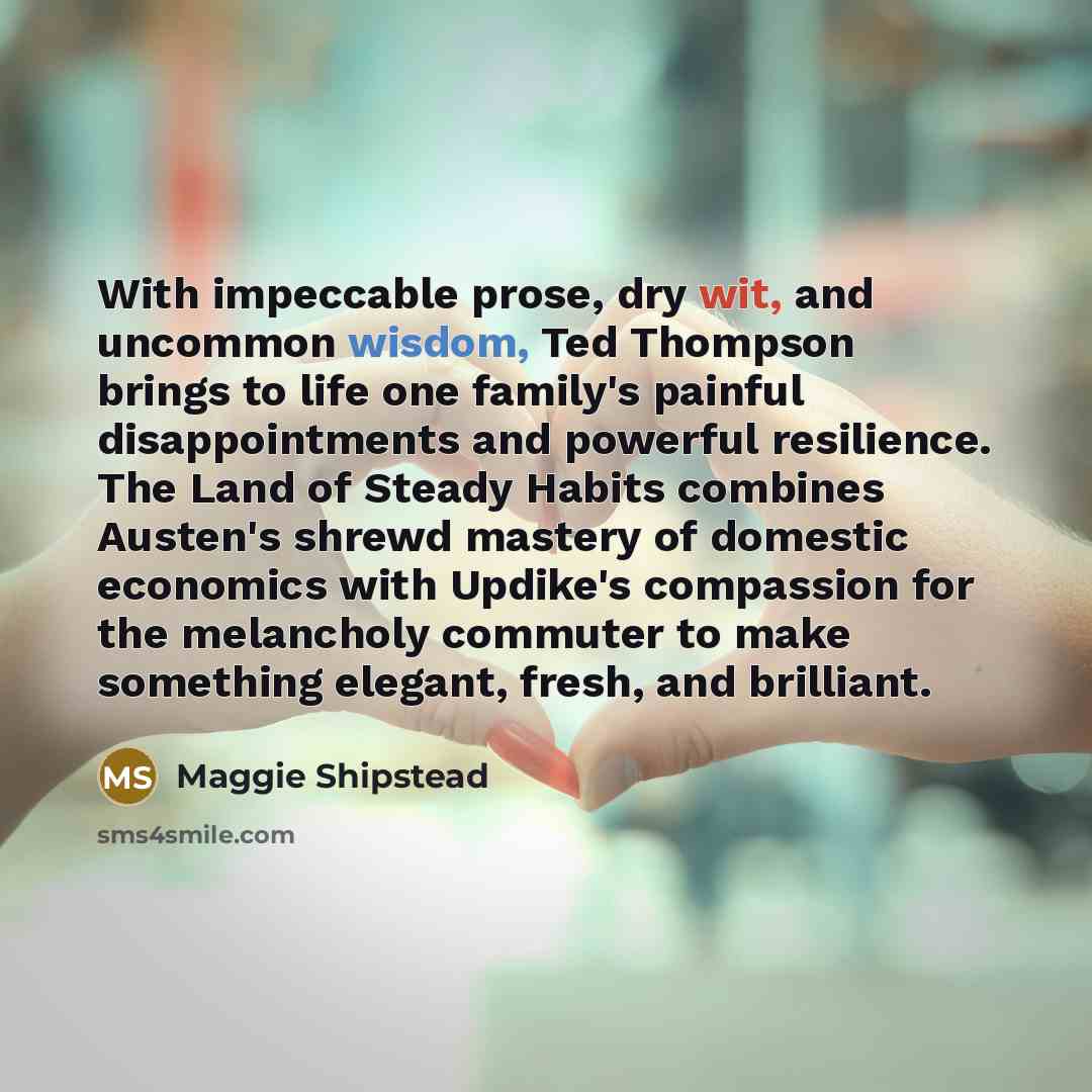 “With impeccable prose, dry wit, and uncommon wisdom, Ted Thompson brings to life one family's painful disappointments and powerful resilience. The Land of Steady Habits combines Austen's shrewd mastery of domestic economics with Updike's compassion for the melancholy commuter to make something…” quote by Maggie Shipstead