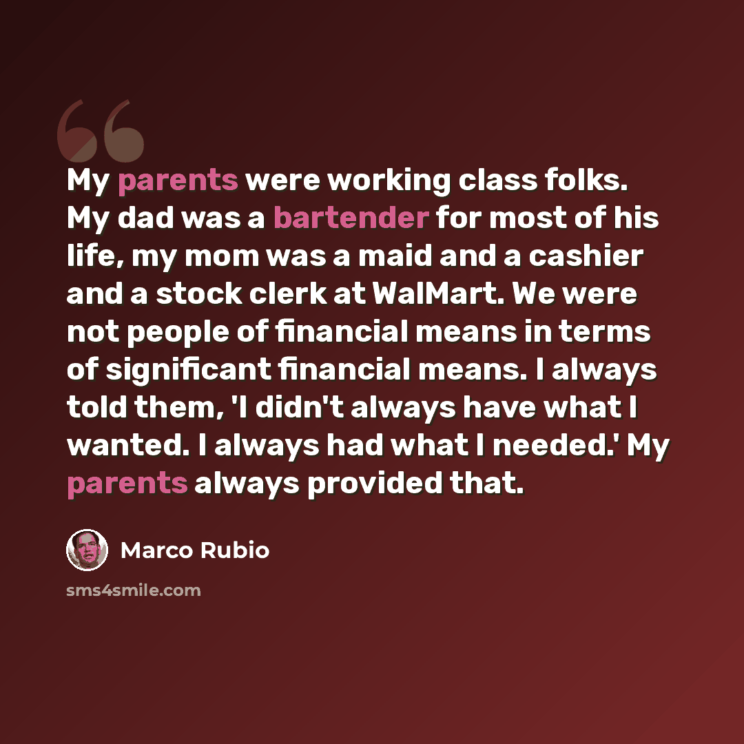 “My parents were working class folks. My dad was a bartender for most of his life, my mom was a maid and a cashier and a stock clerk at WalMart. We were not people of financial means in terms of significant financial means. I always told them, 'I didn't always have what I wanted. I always had what…” quote by Marco Rubio
