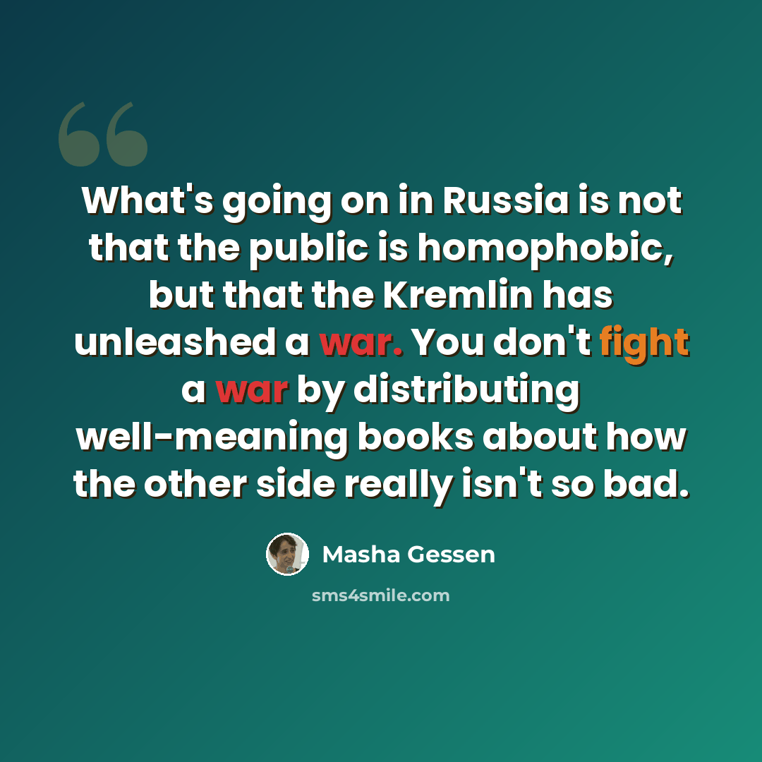 “What's going on in Russia is not that the public is homophobic, but that the Kremlin has unleashed a war. You don't fight a war by distributing well-meaning books about how the other side really isn't so bad.” quote by Masha Gessen