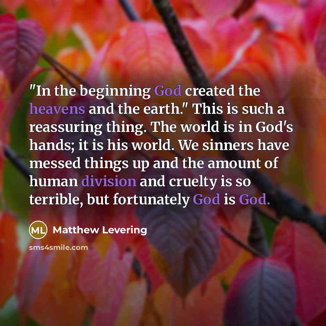 “"In the beginning God created the heavens and the earth." This is such a reassuring thing. The world is in God's hands; it is his world. We sinners have messed things up and the amount of human division and cruelty is so terrible, but fortunately God is God.” quote by Matthew Levering