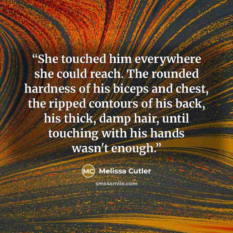 “She touched him everywhere she could reach. The rounded hardness of his biceps and chest, the ripped contours of his back, his thick, damp hair, until touching with his hands wasn't enough.” quote by Melissa Cutler