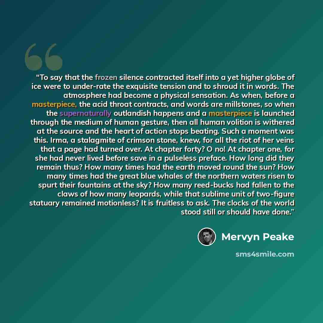 “To say that the frozen silence contracted itself into a yet higher globe of ice were to under-rate the exquisite tension and to shroud it in words. The atmosphere had become a physical sensation. As when, before a masterpiece, the acid throat contracts, and words are millstones, so when the…” quote by Mervyn Peake