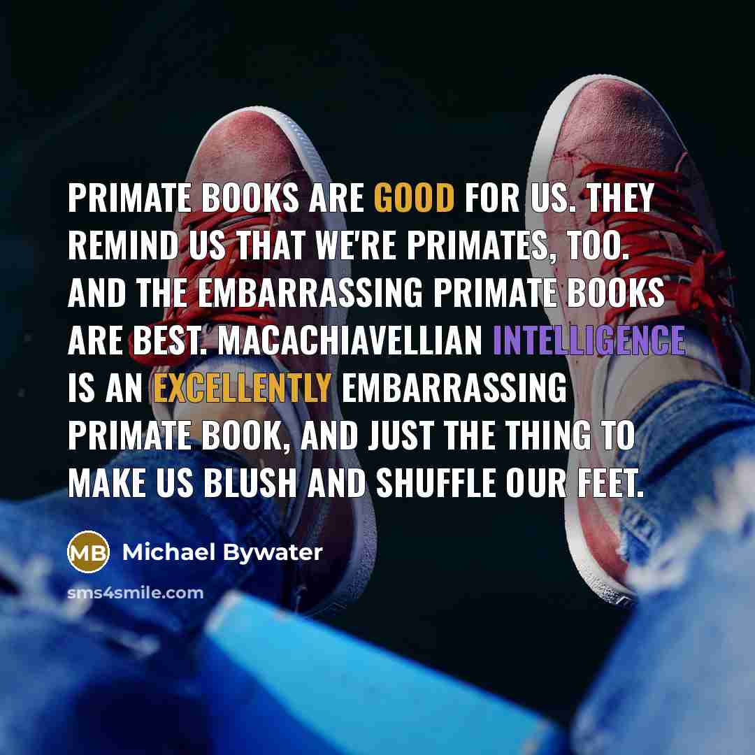 “Primate books are good for us. They remind us that we're primates, too. And the embarrassing primate books are best. Macachiavellian Intelligence is an excellently embarrassing primate book, and just the thing to make us blush and shuffle our feet.” quote by Michael Bywater