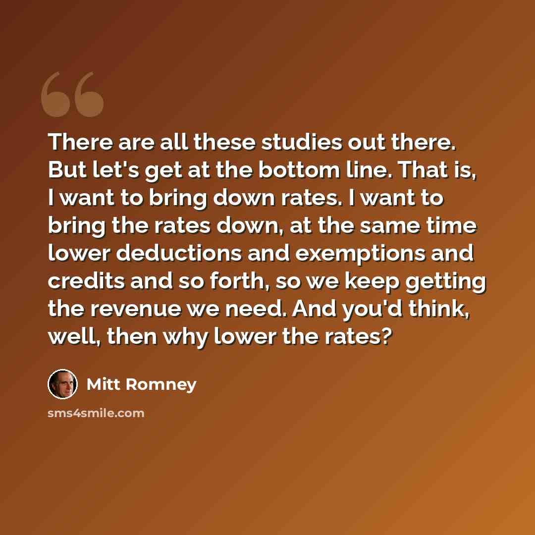 “There are all these studies out there. But let's get at the bottom line. That is, I want to bring down rates. I want to bring the rates down, at the same time lower deductions and exemptions and credits and so forth, so we keep getting the revenue we need. And you'd think, well, then why lower the…” quote by Mitt Romney
