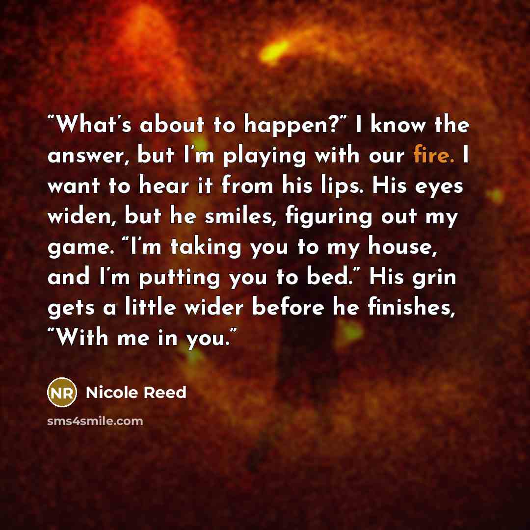 “What’s about to happen?” I know the answer, but I’m playing with our fire. I want to hear it from his lips. His eyes widen, but he smiles, figuring out my game. “I’m taking you to my house, and I’m putting you to bed.” His grin gets a little wider before he finishes, “With me in you.” quote by Nicole Reed