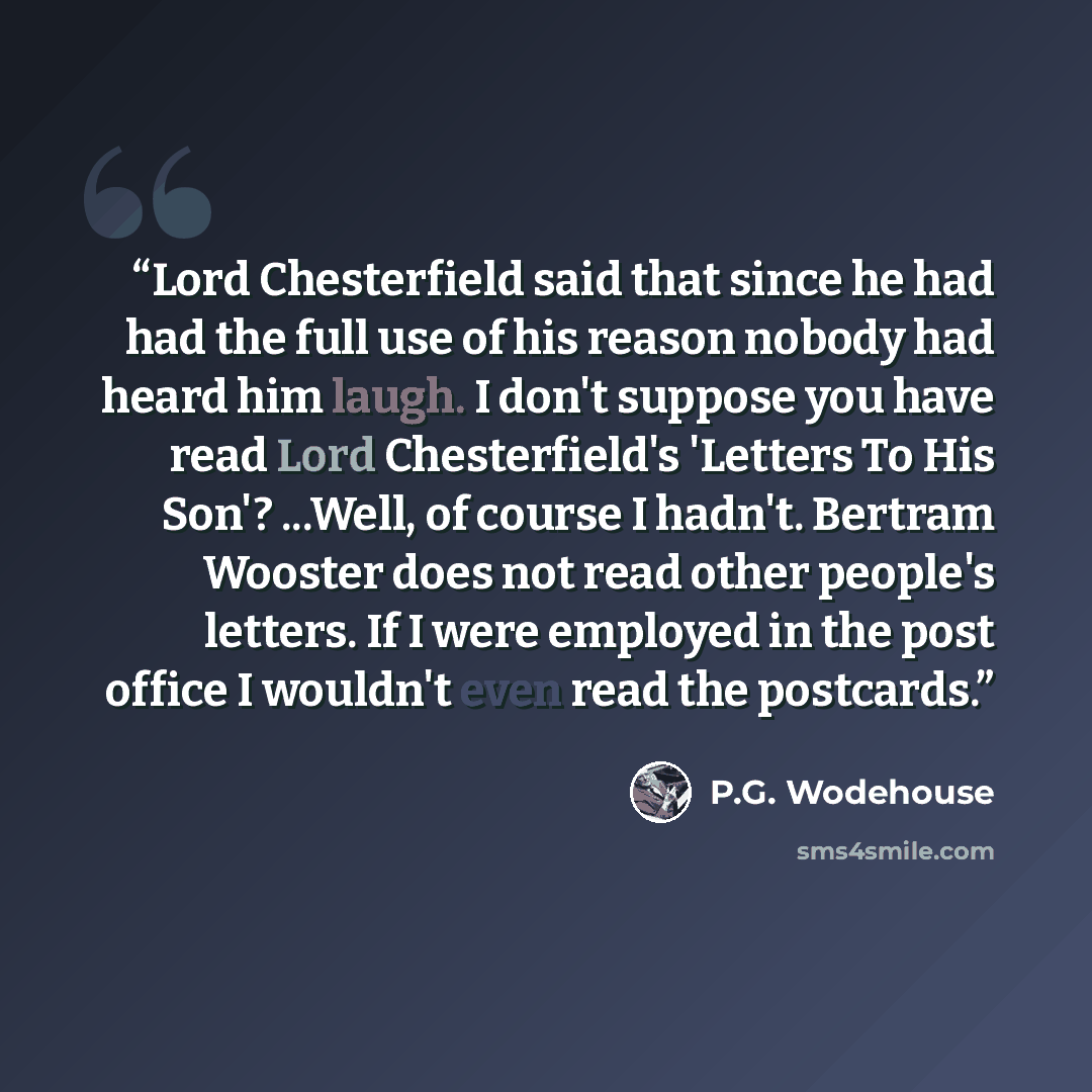 “Lord Chesterfield said that since he had had the full use of his reason nobody had heard him laugh. I don't suppose you have read Lord Chesterfield's 'Letters To His Son'? ...Well, of course I hadn't. Bertram Wooster does not read other people's letters. If I were employed in the post office I…” quote by P.G. Wodehouse
